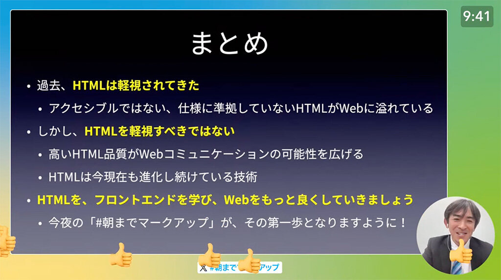 講演の模様のスクリーンショット。スライドで、「まとめ」のページを表示させている。ページ上には「過去、HTMLは軽視されてきた。アクセシブルではない、仕様に準拠していないHTMLがWebに溢れている。しかし、HTMLを軽視すべきではない。高いHTML品質がWebコミュニケーションの可能性を広げる。HTMLは今現在も進化し続けている技術。HTMLを、フロントエンドを学び、Webをもっと良くしていきましょう。今夜の「#朝までマークアップ」が、その第一歩となりますように!」とある。