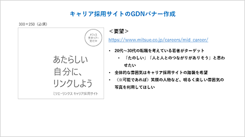 キャリア採用サイトのODNバナー作成 300x250(必須)「あたらしい自分に、リンクしよう ミツエーリンクス キャリア採用サイト オフィス見学ツアー受付中」 要望 https://www.mitsue.co.jp/careers/mid_career/ 「20代〜30代の転職を考えている若者がターゲット、「たのしい」「人と人とのつながりがありそう」と思わせたい、全体的な雰囲気はキャリア採用サイトの踏襲を希望、(※可能であれば)笑顔の人物など、明るく楽しい雰囲気の写真を利用してほしい